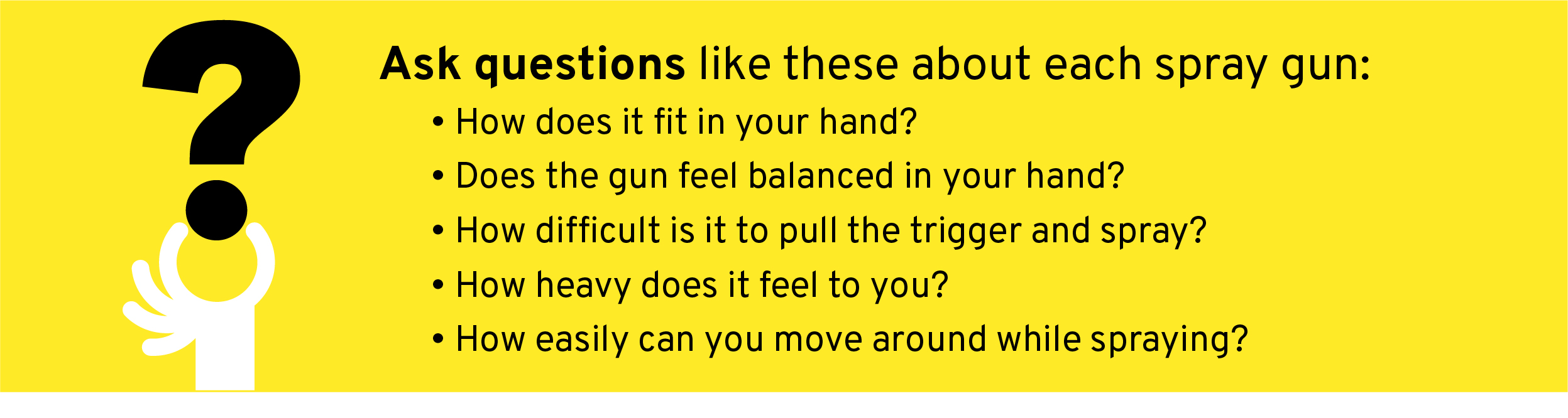 Ask questions like these about each spray gun:  How does it fit in your hand? Does the gun feel balanced in your hand? How difficult is it to pull the trigger and spray? How heavy does it feel to you? How easily can you move around while spraying?